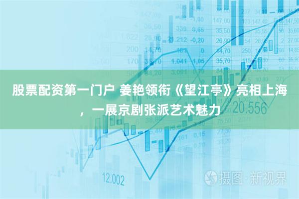 股票配资第一门户 姜艳领衔《望江亭》亮相上海，一展京剧张派艺术魅力