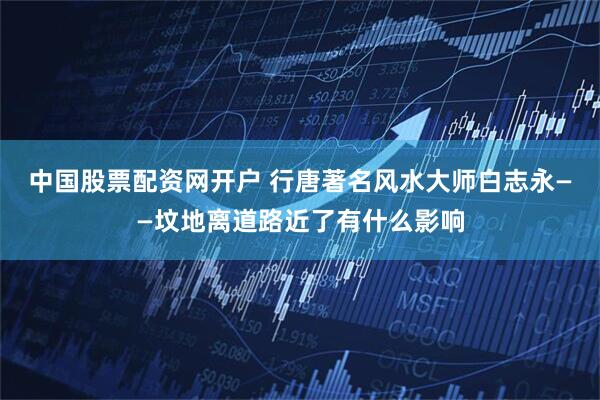 中国股票配资网开户 行唐著名风水大师白志永——坟地离道路近了有什么影响