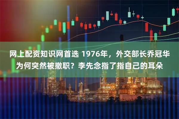 网上配资知识网首选 1976年，外交部长乔冠华为何突然被撤职？李先念指了指自己的耳朵