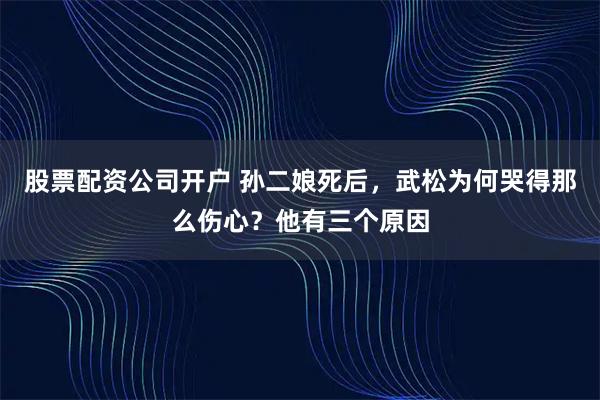 股票配资公司开户 孙二娘死后，武松为何哭得那么伤心？他有三个原因