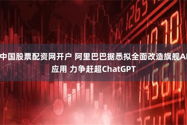 中国股票配资网开户 阿里巴巴据悉拟全面改造旗舰AI应用 力争赶超ChatGPT