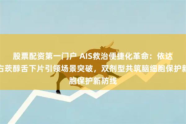 股票配资第一门户 AIS救治便捷化革命：依达拉奉右莰醇舌下片引领场景突破，双剂型共筑脑细胞保护新防线