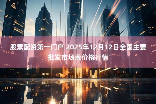 股票配资第一门户 2025年12月12日全国主要批发市场葱价格行情