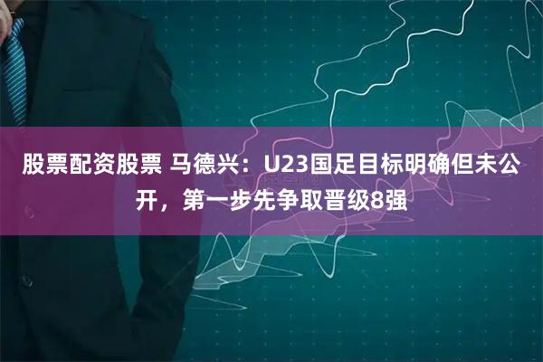 股票配资股票 马德兴：U23国足目标明确但未公开，第一步先争取晋级8强