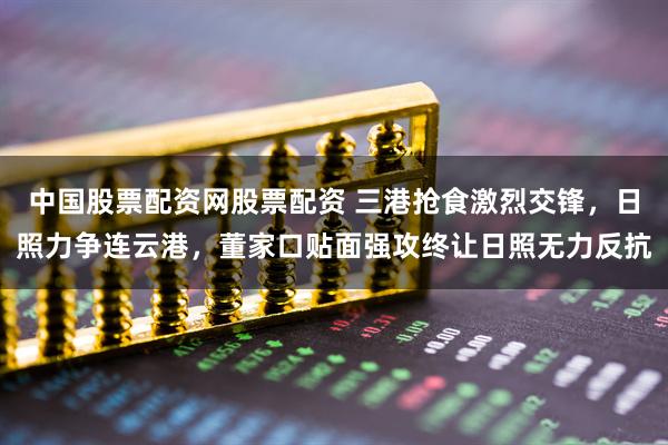 中国股票配资网股票配资 三港抢食激烈交锋，日照力争连云港，董家口贴面强攻终让日照无力反抗