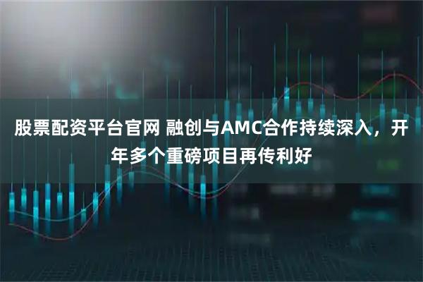 股票配资平台官网 融创与AMC合作持续深入，开年多个重磅项目再传利好