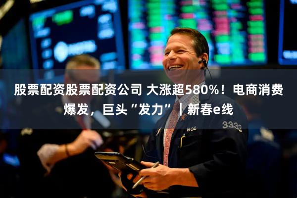 股票配资股票配资公司 大涨超580%！电商消费爆发，巨头“发力”｜新春e线