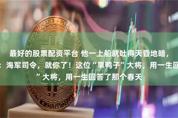 最好的股票配资平台 他一上船就吐得天昏地暗，毛主席却拍板：海军司令，就你了！这位“旱鸭子”大将，用一生回答了那个春天