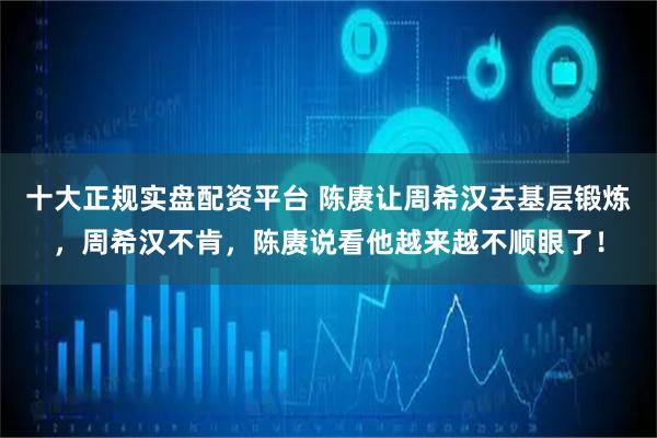 十大正规实盘配资平台 陈赓让周希汉去基层锻炼，周希汉不肯，陈赓说看他越来越不顺眼了！