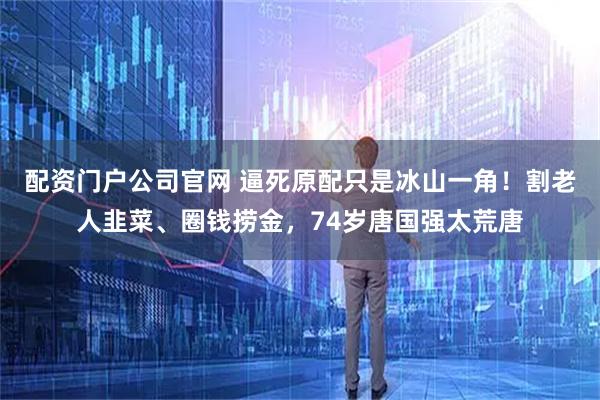 配资门户公司官网 逼死原配只是冰山一角！割老人韭菜、圈钱捞金，74岁唐国强太荒唐