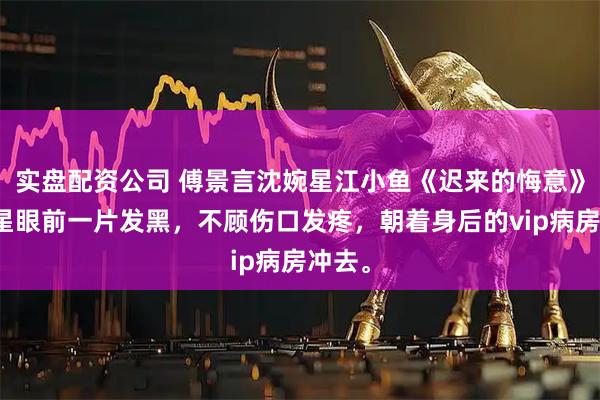 实盘配资公司 傅景言沈婉星江小鱼《迟来的悔意》沈婉星眼前一片发黑，不顾伤口发疼，朝着身后的vip病房冲去。